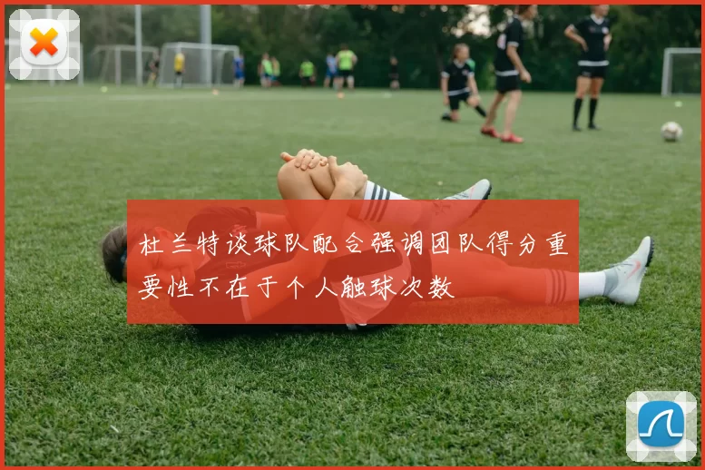 杜兰特谈球队配合强调团队得分重要性不在于个人触球次数