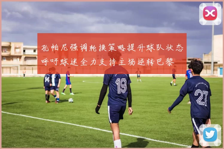 孔帕尼强调轮换策略提升球队状态呼吁球迷全力支持主场逆转巴黎
