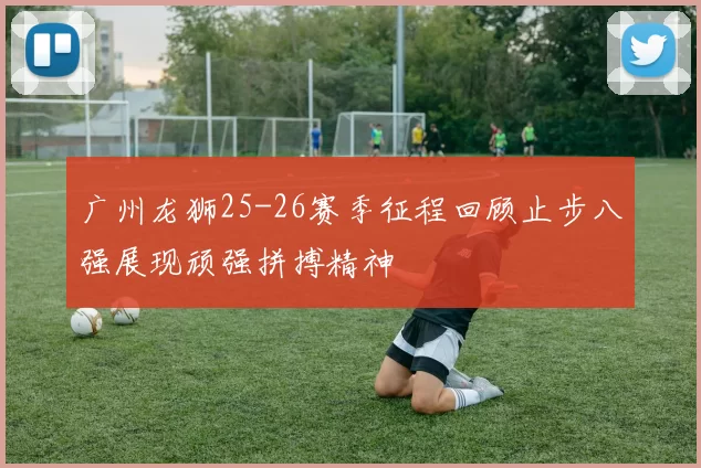 广州龙狮25-26赛季征程回顾止步八强展现顽强拼搏精神