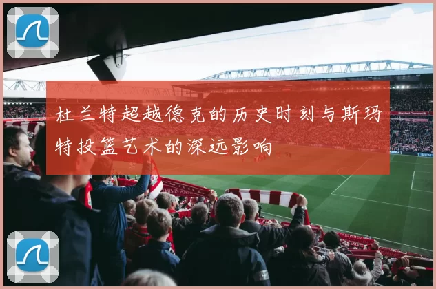 杜兰特超越德克的历史时刻与斯玛特投篮艺术的深远影响