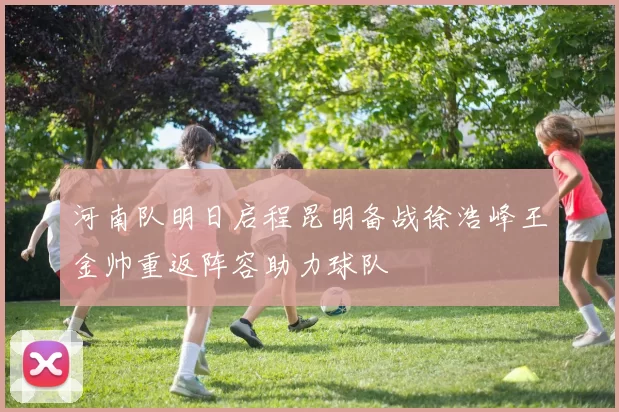 河南队明日启程昆明备战徐浩峰王金帅重返阵容助力球队