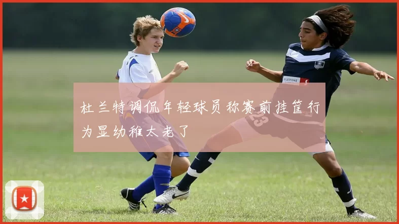 杜兰特调侃年轻球员称赛前挂筐行为显幼稚太老了