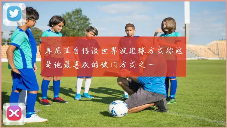 库尼亚自信谈世界波进球方式称这是他最喜欢的破门方式之一